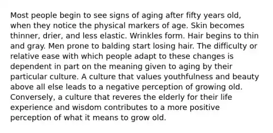 Most people begin to see signs of aging after fifty years old, when they notice the physical markers of age. Skin becomes thinner, drier, and less elastic. Wrinkles form. Hair begins to thin and gray. Men prone to balding start losing hair. The difficulty or relative ease with which people adapt to these changes is dependent in part on the meaning given to aging by their particular culture. A culture that values youthfulness and beauty above all else leads to a negative perception of growing old. Conversely, a culture that reveres the elderly for their life experience and wisdom contributes to a more positive perception of what it means to grow old.