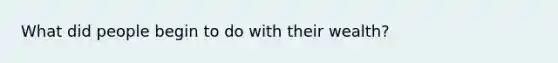What did people begin to do with their wealth?