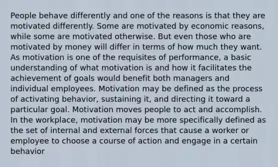 People behave differently and one of the reasons is that they are motivated differently. Some are motivated by economic reasons, while some are motivated otherwise. But even those who are motivated by money will differ in terms of how much they want. As motivation is one of the requisites of performance, a basic understanding of what motivation is and how it facilitates the achievement of goals would benefit both managers and individual employees. Motivation may be defined as the process of activating behavior, sustaining it, and directing it toward a particular goal. Motivation moves people to act and accomplish. In the workplace, motivation may be more specifically defined as the set of internal and external forces that cause a worker or employee to choose a course of action and engage in a certain behavior