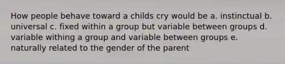 How people behave toward a childs cry would be a. instinctual b. universal c. fixed within a group but variable between groups d. variable withing a group and variable between groups e. naturally related to the gender of the parent