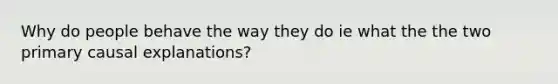 Why do people behave the way they do ie what the the two primary causal explanations?