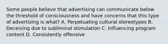 Some people believe that advertising can communicate below the threshold of consciousness and have concerns that this type of advertising is what? A. Perpetuating cultural stereotypes B. Deceiving due to subliminal stimulation C. Influencing program content D. Consistently offensive