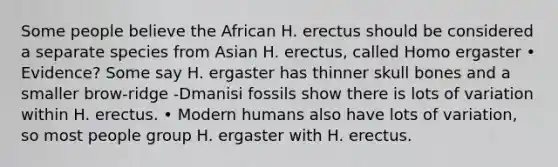 Some people believe the African H. erectus should be considered a separate species from Asian H. erectus, called Homo ergaster • Evidence? Some say H. ergaster has thinner skull bones and a smaller brow-ridge -Dmanisi fossils show there is lots of variation within H. erectus. • Modern humans also have lots of variation, so most people group H. ergaster with H. erectus.