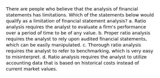 There are people who believe that the analysis of financial statements has limitations. Which of the statements below would qualify as a limitation of financial statement analysis? a. Ratio analysis requires the analyst to evaluate a firm's performance over a period of time to be of any value. b. Proper ratio analysis requires the analyst to rely upon audited financial statements, which can be easily manipulated. c. Thorough ratio analysis requires the analyst to refer to benchmarking, which is very easy to misinterpret. d. Ratio analysis requires the analyst to utilize accounting data that is based on historical costs instead of current market values.