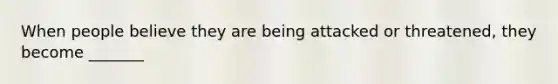 When people believe they are being attacked or threatened, they become _______