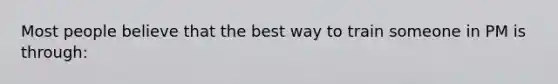 Most people believe that the best way to train someone in PM is through: