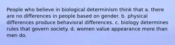 People who believe in biological determinism think that a. there are no differences in people based on gender. b. physical differences produce behavioral differences. c. biology determines rules that govern society. d. women value appearance <a href='https://www.questionai.com/knowledge/keWHlEPx42-more-than' class='anchor-knowledge'>more than</a> men do.