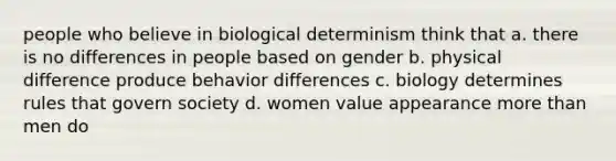 people who believe in biological determinism think that a. there is no differences in people based on gender b. physical difference produce behavior differences c. biology determines rules that govern society d. women value appearance more than men do