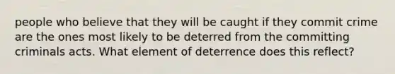 people who believe that they will be caught if they commit crime are the ones most likely to be deterred from the committing criminals acts. What element of deterrence does this reflect?