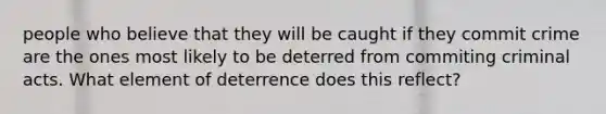 people who believe that they will be caught if they commit crime are the ones most likely to be deterred from commiting criminal acts. What element of deterrence does this reflect?