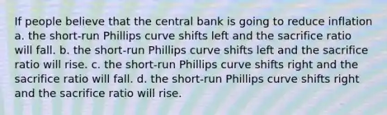 If people believe that the central bank is going to reduce inflation a. the short-run Phillips curve shifts left and the sacrifice ratio will fall. b. the short-run Phillips curve shifts left and the sacrifice ratio will rise. c. the short-run Phillips curve shifts right and the sacrifice ratio will fall. d. the short-run Phillips curve shifts right and the sacrifice ratio will rise.