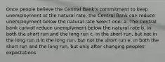 Once people believe the Central Bank's commitment to keep unemployment at the natural rate, the Central Bank can reduce unemployment below the natural rate Select one: a. The Central bank cannot reduce unemplyment below the natural rate b. in both the short run and the long run c. in the short run, but not in the long run d.In the long run, but not the short run e. in both the short run and the long run, but only after changing peoples' expectations