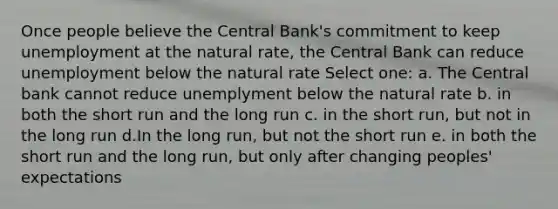 Once people believe the Central Bank's commitment to keep unemployment at the natural rate, the Central Bank can reduce unemployment below the natural rate Select one: a. The Central bank cannot reduce unemplyment below the natural rate b. in both the short run and the long run c. in the short run, but not in the long run d.In the long run, but not the short run e. in both the short run and the long run, but only after changing peoples' expectations