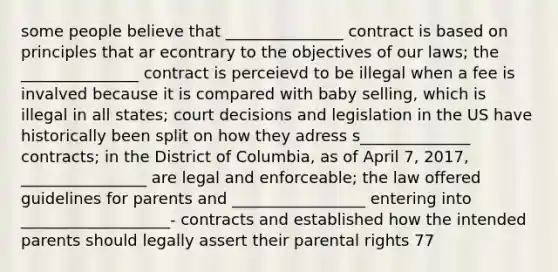 some people believe that _______________ contract is based on principles that ar econtrary to the objectives of our laws; the _______________ contract is perceievd to be illegal when a fee is invalved because it is compared with baby selling, which is illegal in all states; court decisions and legislation in the US have historically been split on how they adress s______________ contracts; in the District of Columbia, as of April 7, 2017, ________________ are legal and enforceable; the law offered guidelines for parents and _________________ entering into ___________________- contracts and established how the intended parents should legally assert their parental rights 77