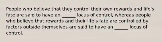 People who believe that they control their own rewards and life's fate are said to have an ______ locus of control, whereas people who believe that rewards and their life's fate are controlled by factors outside themselves are said to have an ______ locus of control.