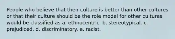 People who believe that their culture is better than other cultures or that their culture should be the role model for other cultures would be classified as a. ethnocentric. b. stereotypical. c. prejudiced. d. discriminatory. e. racist.