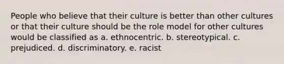 People who believe that their culture is better than other cultures or that their culture should be the role model for other cultures would be classified as a. ethnocentric. b. stereotypical. c. prejudiced. d. discriminatory. e. racist