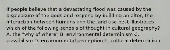 If people believe that a devastating flood was caused by the displeasure of the gods and respond by building an alter, the interaction between humans and the land use best illustrates which of the following schools of thought in cultural geography? A. the "why of where" B. environmental determinism C. possibilism D. environmental perception E. cultural determinism