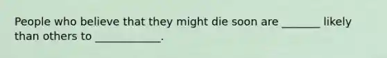 People who believe that they might die soon are _______ likely than others to ____________.