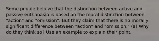 Some people believe that the distinction between active and passive euthanasia is based on the moral distinction between "action" and "omission". But they claim that there is no morally significant difference between "action" and "omission." (a) Why do they think so? Use an example to explain their point.