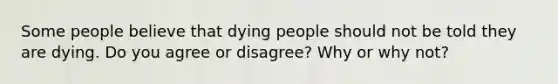 Some people believe that dying people should not be told they are dying. Do you agree or disagree? Why or why not?