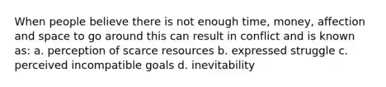 When people believe there is not enough time, money, affection and space to go around this can result in conflict and is known as: a. perception of scarce resources b. expressed struggle c. perceived incompatible goals d. inevitability