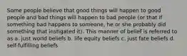 Some people believe that good things will happen to good people and bad things will happen to bad people (or that if something bad happens to someone, he or she probably did something that instigated it). This manner of belief is referred to as a. just world beliefs b. life equity beliefs c. just fate beliefs d. self-fulfilling beliefs