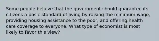 Some people believe that the government should guarantee its citizens a basic standard of living by raising the minimum wage, providing housing assistance to the poor, and offering health care coverage to everyone. What type of economist is most likely to favor this view?