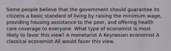 Some people believe that the government should guarantee its citizens a basic standard of living by raising the minimum wage, providing housing assistance to the poor, and offering health care coverage to everyone. What type of economist is most likely to favor this view? A monetarist A Keynesian economist A classical economist All would favor this view.