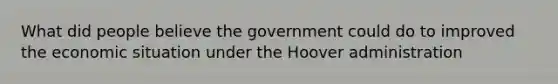 What did people believe the government could do to improved the economic situation under the Hoover administration