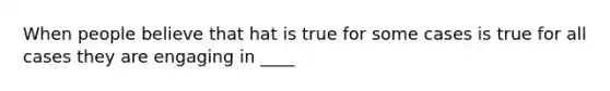 When people believe that hat is true for some cases is true for all cases they are engaging in ____