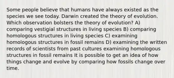 Some people believe that humans have always existed as the species we see today. Darwin created the <a href='https://www.questionai.com/knowledge/kzoSBoiwWp-theory-of-evolution' class='anchor-knowledge'>theory of evolution</a>. Which observation bolsters the theory of evolution? A) comparing vestigial structures in living species B) comparing homologous structures in living species C) examining homologous structures in fossil remains D) examining the written records of scientists from past cultures examining homologous structures in fossil remains It is possible to get an idea of how things change and evolve by comparing how fossils change over time.