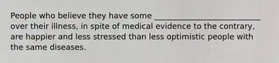 People who believe they have some ___________________________ over their illness, in spite of medical evidence to the contrary, are happier and less stressed than less optimistic people with the same diseases.