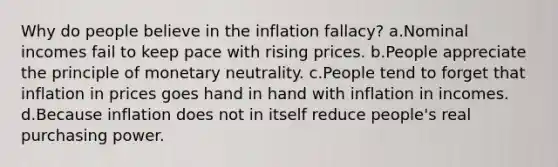 Why do people believe in the inflation fallacy? a.Nominal incomes fail to keep pace with rising prices. b.People appreciate the principle of monetary neutrality. c.People tend to forget that inflation in prices goes hand in hand with inflation in incomes. d.Because inflation does not in itself reduce people's real purchasing power.