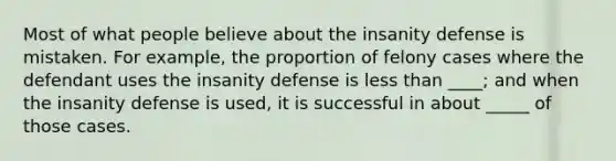 Most of what people believe about the insanity defense is mistaken. For example, the proportion of felony cases where the defendant uses the insanity defense is <a href='https://www.questionai.com/knowledge/k7BtlYpAMX-less-than' class='anchor-knowledge'>less than</a> ____; and when the insanity defense is used, it is successful in about _____ of those cases.