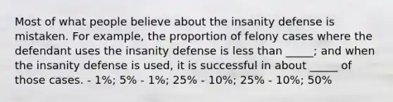 Most of what people believe about the insanity defense is mistaken. For example, the proportion of felony cases where the defendant uses the insanity defense is less than _____; and when the insanity defense is used, it is successful in about _____ of those cases. - 1%; 5% - 1%; 25% - 10%; 25% - 10%; 50%