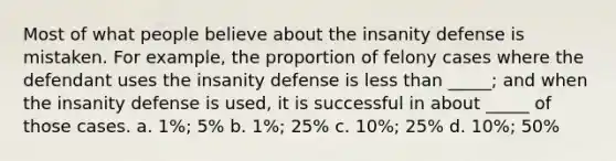 Most of what people believe about the insanity defense is mistaken. For example, the proportion of felony cases where the defendant uses the insanity defense is <a href='https://www.questionai.com/knowledge/k7BtlYpAMX-less-than' class='anchor-knowledge'>less than</a> _____; and when the insanity defense is used, it is successful in about _____ of those cases. a. 1%; 5% b. 1%; 25% c. 10%; 25% d. 10%; 50%