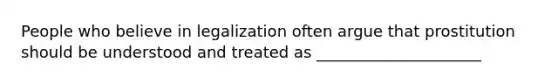 People who believe in legalization often argue that prostitution should be understood and treated as _____________________