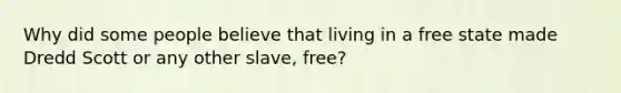 Why did some people believe that living in a free state made Dredd Scott or any other slave, free?