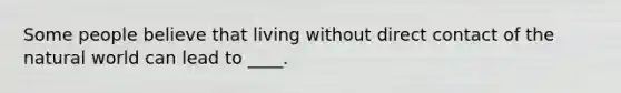 Some people believe that living without direct contact of the natural world can lead to ____.
