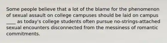 Some people believe that a lot of the blame for the phenomenon of sexual assault on college campuses should be laid on campus ____ as today's college students often pursue no-strings-attached sexual encounters disconnected from the messiness of romantic commitments.