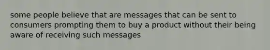 some people believe that are messages that can be sent to consumers prompting them to buy a product without their being aware of receiving such messages