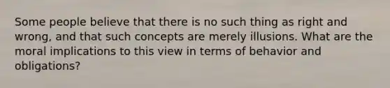 Some people believe that there is no such thing as right and wrong, and that such concepts are merely illusions. What are the moral implications to this view in terms of behavior and obligations?