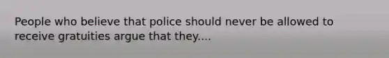 People who believe that police should never be allowed to receive gratuities argue that they....