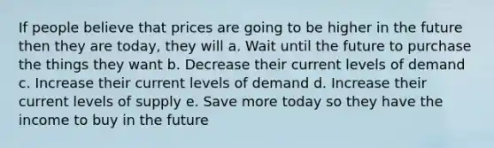 If people believe that prices are going to be higher in the future then they are today, they will a. Wait until the future to purchase the things they want b. Decrease their current levels of demand c. Increase their current levels of demand d. Increase their current levels of supply e. Save more today so they have the income to buy in the future