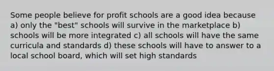 Some people believe for profit schools are a good idea because a) only the "best" schools will survive in the marketplace b) schools will be more integrated c) all schools will have the same curricula and standards d) these schools will have to answer to a local school board, which will set high standards