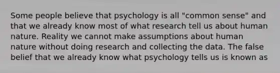 Some people believe that psychology is all "common sense" and that we already know most of what research tell us about human nature. Reality we cannot make assumptions about human nature without doing research and collecting the data. The false belief that we already know what psychology tells us is known as