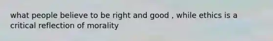 what people believe to be right and good , while ethics is a critical reflection of morality