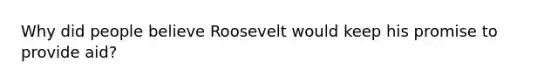 Why did people believe Roosevelt would keep his promise to provide aid?