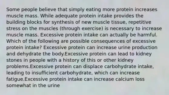 Some people believe that simply eating more protein increases muscle mass. While adequate protein intake provides the building blocks for synthesis of new muscle tissue, repetitive stress on the muscles (through exercise) is necessary to increase muscle mass. Excessive protein intake can actually be harmful. Which of the following are possible consequences of excessive protein intake? Excessive protein can increase urine production and dehydrate the body.Excessive protein can lead to kidney stones in people with a history of this or other kidney problems.Excessive protein can displace carbohydrate intake, leading to insufficient carbohydrate, which can increase fatigue.Excessive protein intake can increase calcium loss somewhat in the urine